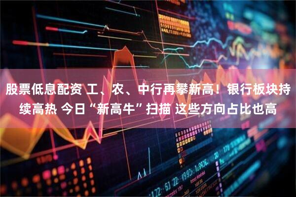 股票低息配资 工、农、中行再攀新高！银行板块持续高热 今日“新高牛”扫描 这些方向占比也高