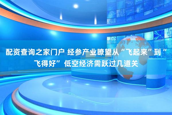 配资查询之家门户 经参产业瞭望从“飞起来”到“飞得好” 低空经济需跃过几道关