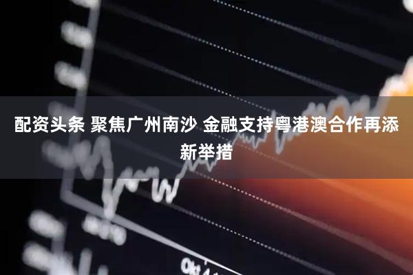 配资头条 聚焦广州南沙 金融支持粤港澳合作再添新举措