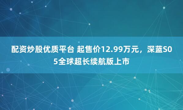 配资炒股优质平台 起售价12.99万元，深蓝S05全球超长续航版上市