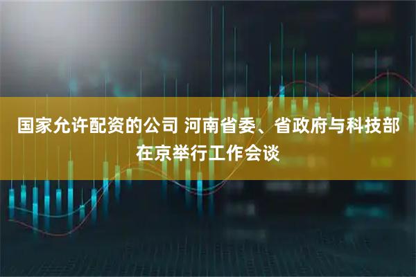 国家允许配资的公司 河南省委、省政府与科技部在京举行工作会谈