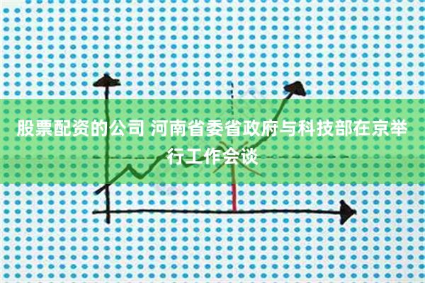 股票配资的公司 河南省委省政府与科技部在京举行工作会谈