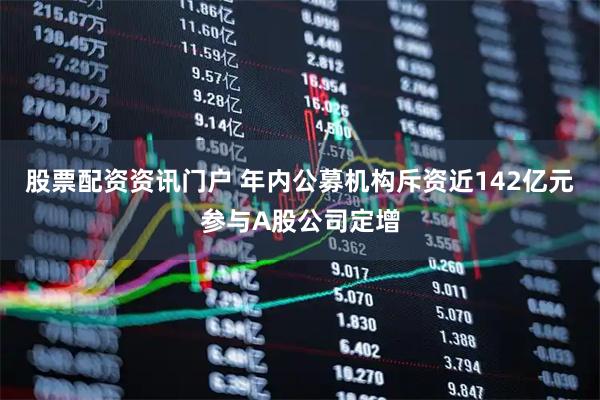 股票配资资讯门户 年内公募机构斥资近142亿元参与A股公司定增