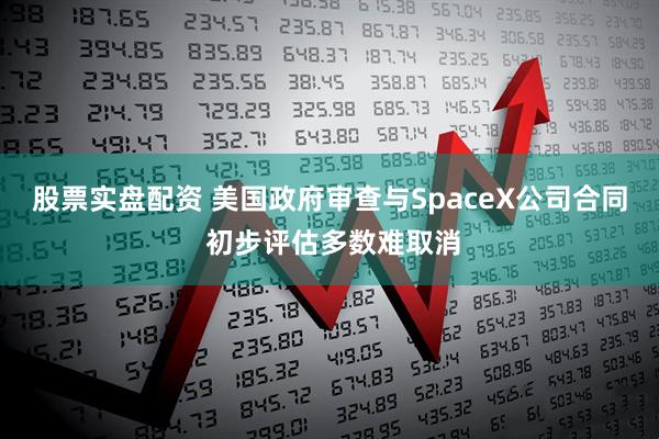 股票实盘配资 美国政府审查与SpaceX公司合同 初步评估多数难取消