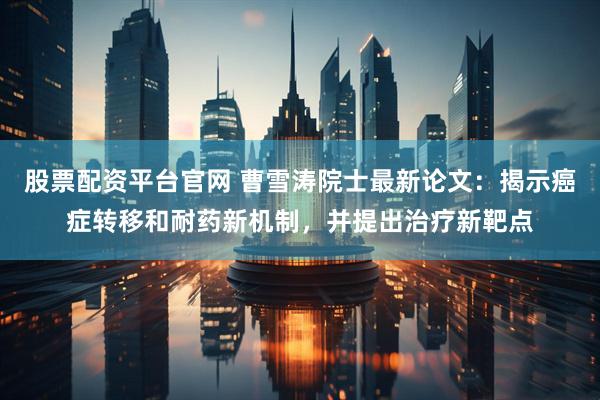 股票配资平台官网 曹雪涛院士最新论文：揭示癌症转移和耐药新机制，并提出治疗新靶点