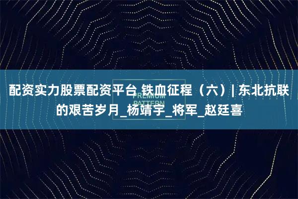 配资实力股票配资平台 铁血征程（六）| 东北抗联的艰苦岁月_杨靖宇_将军_赵廷喜