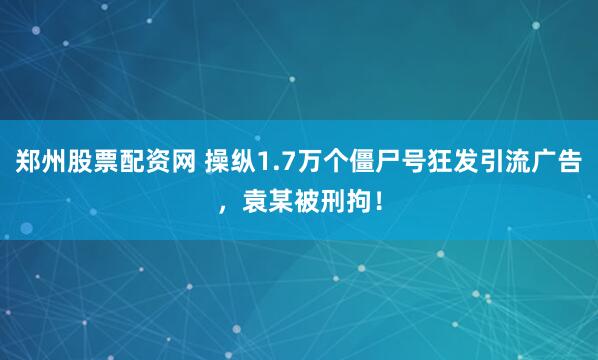 郑州股票配资网 操纵1.7万个僵尸号狂发引流广告，袁某被刑拘！