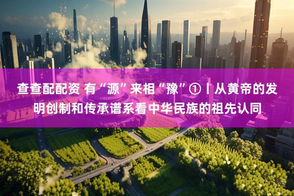 查查配配资 有“源”来相“豫”①丨从黄帝的发明创制和传承谱系看中华民族的祖先认同