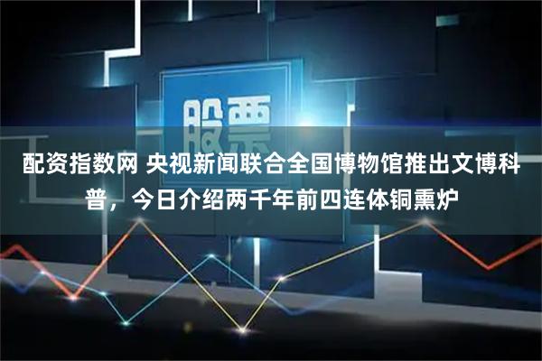 配资指数网 央视新闻联合全国博物馆推出文博科普，今日介绍两千年前四连体铜熏炉
