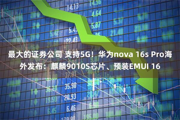 最大的证券公司 支持5G！华为nova 16s Pro海外发布：麒麟9010S芯片、预装EMUI 16